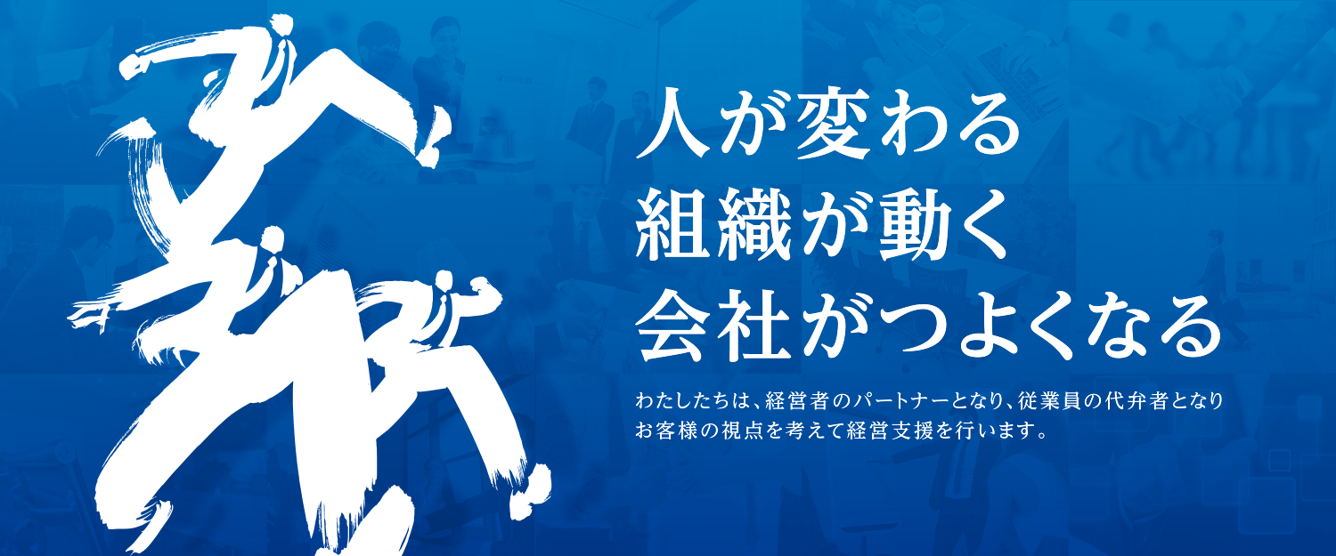 人が変わる組織が動く会社がつよくなる わたしたちは、経営者のパートナーとなり、従業員の代弁者となりお客様の視点を考えて経営支援を行います。