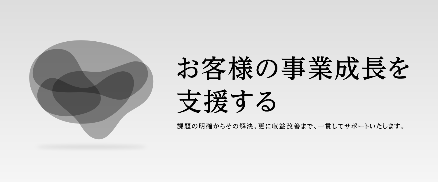 お客様の事業成長を支援する 課題の明確からその解決、更に収益改善まで、一貫してサポートいたします。